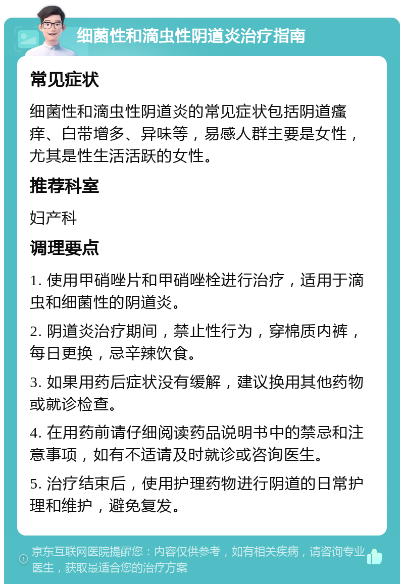 细菌性和滴虫性阴道炎治疗指南 常见症状 细菌性和滴虫性阴道炎的常见症状包括阴道瘙痒、白带增多、异味等，易感人群主要是女性，尤其是性生活活跃的女性。 推荐科室 妇产科 调理要点 1. 使用甲硝唑片和甲硝唑栓进行治疗，适用于滴虫和细菌性的阴道炎。 2. 阴道炎治疗期间，禁止性行为，穿棉质内裤，每日更换，忌辛辣饮食。 3. 如果用药后症状没有缓解，建议换用其他药物或就诊检查。 4. 在用药前请仔细阅读药品说明书中的禁忌和注意事项，如有不适请及时就诊或咨询医生。 5. 治疗结束后，使用护理药物进行阴道的日常护理和维护，避免复发。