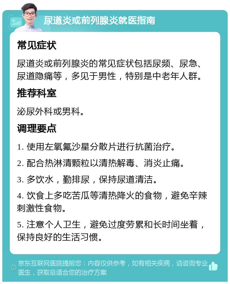 尿道炎或前列腺炎就医指南 常见症状 尿道炎或前列腺炎的常见症状包括尿频、尿急、尿道隐痛等，多见于男性，特别是中老年人群。 推荐科室 泌尿外科或男科。 调理要点 1. 使用左氧氟沙星分散片进行抗菌治疗。 2. 配合热淋清颗粒以清热解毒、消炎止痛。 3. 多饮水，勤排尿，保持尿道清洁。 4. 饮食上多吃苦瓜等清热降火的食物，避免辛辣刺激性食物。 5. 注意个人卫生，避免过度劳累和长时间坐着，保持良好的生活习惯。