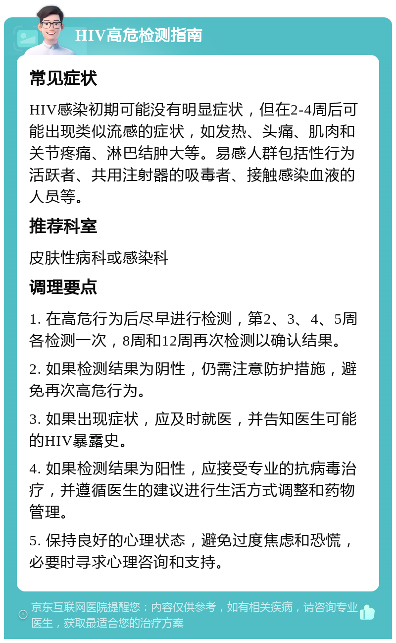 HIV高危检测指南 常见症状 HIV感染初期可能没有明显症状，但在2-4周后可能出现类似流感的症状，如发热、头痛、肌肉和关节疼痛、淋巴结肿大等。易感人群包括性行为活跃者、共用注射器的吸毒者、接触感染血液的人员等。 推荐科室 皮肤性病科或感染科 调理要点 1. 在高危行为后尽早进行检测，第2、3、4、5周各检测一次，8周和12周再次检测以确认结果。 2. 如果检测结果为阴性，仍需注意防护措施，避免再次高危行为。 3. 如果出现症状，应及时就医，并告知医生可能的HIV暴露史。 4. 如果检测结果为阳性，应接受专业的抗病毒治疗，并遵循医生的建议进行生活方式调整和药物管理。 5. 保持良好的心理状态，避免过度焦虑和恐慌，必要时寻求心理咨询和支持。