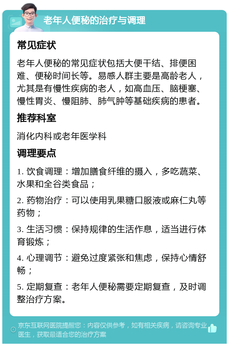 老年人便秘的治疗与调理 常见症状 老年人便秘的常见症状包括大便干结、排便困难、便秘时间长等。易感人群主要是高龄老人，尤其是有慢性疾病的老人，如高血压、脑梗塞、慢性胃炎、慢阻肺、肺气肿等基础疾病的患者。 推荐科室 消化内科或老年医学科 调理要点 1. 饮食调理：增加膳食纤维的摄入，多吃蔬菜、水果和全谷类食品； 2. 药物治疗：可以使用乳果糖口服液或麻仁丸等药物； 3. 生活习惯：保持规律的生活作息，适当进行体育锻炼； 4. 心理调节：避免过度紧张和焦虑，保持心情舒畅； 5. 定期复查：老年人便秘需要定期复查，及时调整治疗方案。