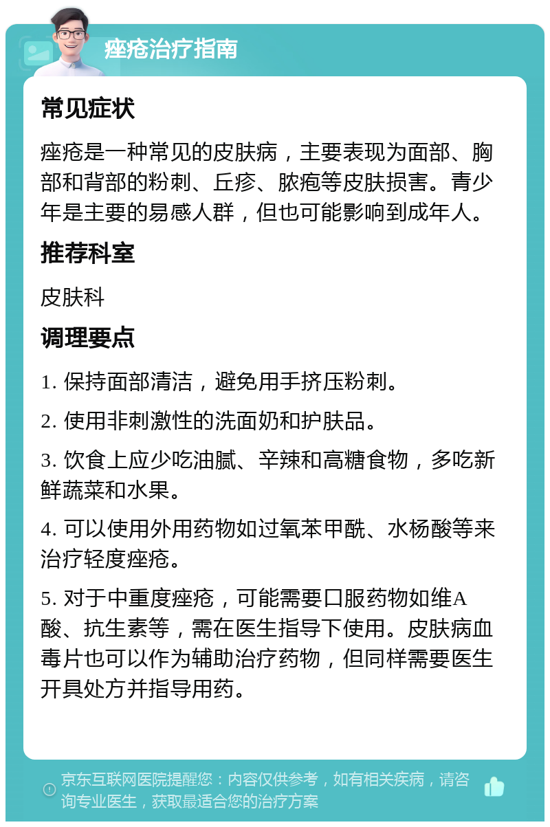 痤疮治疗指南 常见症状 痤疮是一种常见的皮肤病，主要表现为面部、胸部和背部的粉刺、丘疹、脓疱等皮肤损害。青少年是主要的易感人群，但也可能影响到成年人。 推荐科室 皮肤科 调理要点 1. 保持面部清洁，避免用手挤压粉刺。 2. 使用非刺激性的洗面奶和护肤品。 3. 饮食上应少吃油腻、辛辣和高糖食物，多吃新鲜蔬菜和水果。 4. 可以使用外用药物如过氧苯甲酰、水杨酸等来治疗轻度痤疮。 5. 对于中重度痤疮，可能需要口服药物如维A酸、抗生素等，需在医生指导下使用。皮肤病血毒片也可以作为辅助治疗药物，但同样需要医生开具处方并指导用药。