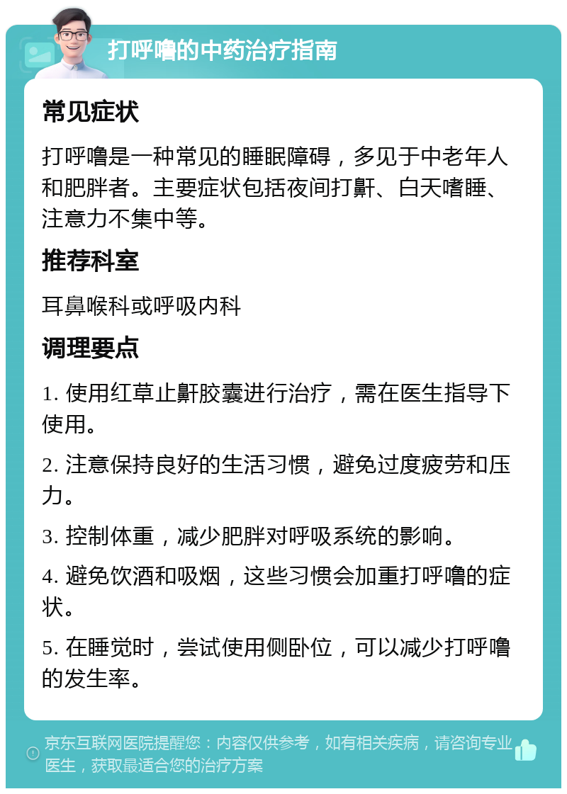 打呼噜的中药治疗指南 常见症状 打呼噜是一种常见的睡眠障碍，多见于中老年人和肥胖者。主要症状包括夜间打鼾、白天嗜睡、注意力不集中等。 推荐科室 耳鼻喉科或呼吸内科 调理要点 1. 使用红草止鼾胶囊进行治疗，需在医生指导下使用。 2. 注意保持良好的生活习惯，避免过度疲劳和压力。 3. 控制体重，减少肥胖对呼吸系统的影响。 4. 避免饮酒和吸烟，这些习惯会加重打呼噜的症状。 5. 在睡觉时，尝试使用侧卧位，可以减少打呼噜的发生率。