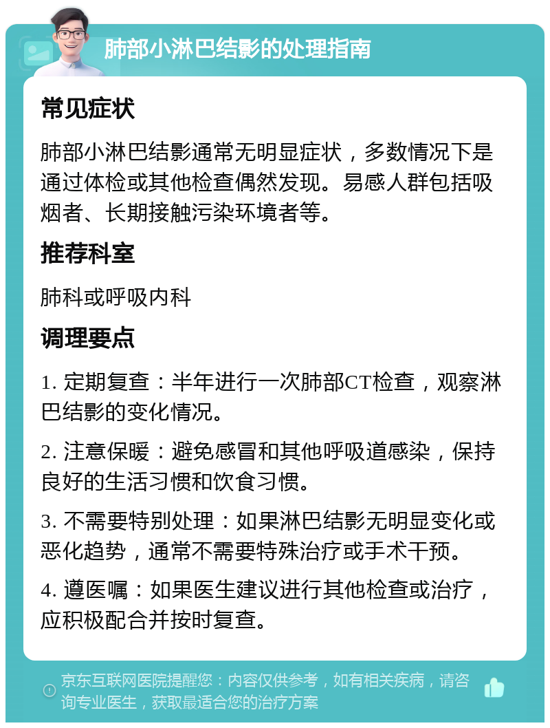 肺部小淋巴结影的处理指南 常见症状 肺部小淋巴结影通常无明显症状，多数情况下是通过体检或其他检查偶然发现。易感人群包括吸烟者、长期接触污染环境者等。 推荐科室 肺科或呼吸内科 调理要点 1. 定期复查：半年进行一次肺部CT检查，观察淋巴结影的变化情况。 2. 注意保暖：避免感冒和其他呼吸道感染，保持良好的生活习惯和饮食习惯。 3. 不需要特别处理：如果淋巴结影无明显变化或恶化趋势，通常不需要特殊治疗或手术干预。 4. 遵医嘱：如果医生建议进行其他检查或治疗，应积极配合并按时复查。