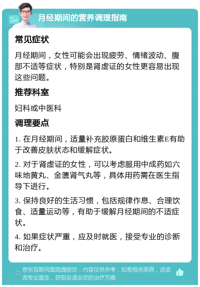 月经期间的营养调理指南 常见症状 月经期间，女性可能会出现疲劳、情绪波动、腹部不适等症状，特别是肾虚证的女性更容易出现这些问题。 推荐科室 妇科或中医科 调理要点 1. 在月经期间，适量补充胶原蛋白和维生素E有助于改善皮肤状态和缓解症状。 2. 对于肾虚证的女性，可以考虑服用中成药如六味地黄丸、金匮肾气丸等，具体用药需在医生指导下进行。 3. 保持良好的生活习惯，包括规律作息、合理饮食、适量运动等，有助于缓解月经期间的不适症状。 4. 如果症状严重，应及时就医，接受专业的诊断和治疗。