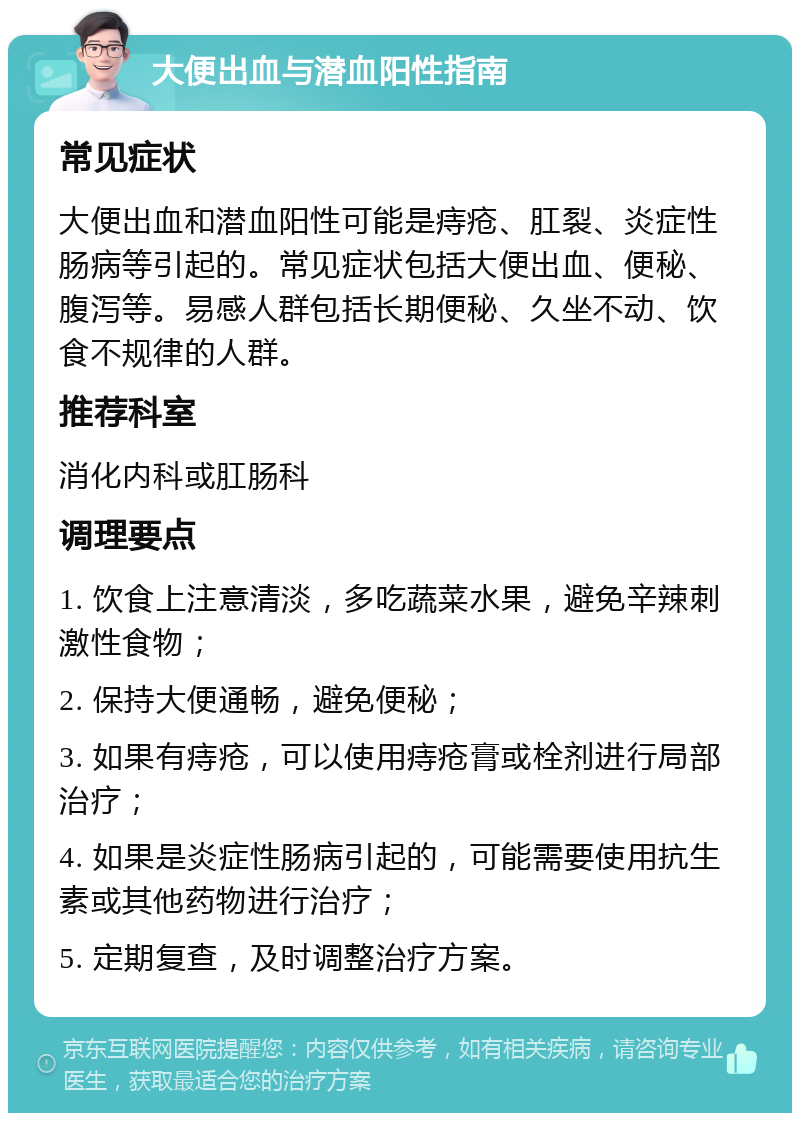 大便出血与潜血阳性指南 常见症状 大便出血和潜血阳性可能是痔疮、肛裂、炎症性肠病等引起的。常见症状包括大便出血、便秘、腹泻等。易感人群包括长期便秘、久坐不动、饮食不规律的人群。 推荐科室 消化内科或肛肠科 调理要点 1. 饮食上注意清淡，多吃蔬菜水果，避免辛辣刺激性食物； 2. 保持大便通畅，避免便秘； 3. 如果有痔疮，可以使用痔疮膏或栓剂进行局部治疗； 4. 如果是炎症性肠病引起的，可能需要使用抗生素或其他药物进行治疗； 5. 定期复查，及时调整治疗方案。