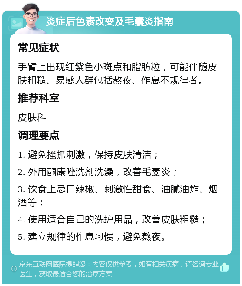 炎症后色素改变及毛囊炎指南 常见症状 手臂上出现红紫色小斑点和脂肪粒，可能伴随皮肤粗糙、易感人群包括熬夜、作息不规律者。 推荐科室 皮肤科 调理要点 1. 避免搔抓刺激，保持皮肤清洁； 2. 外用酮康唑洗剂洗澡，改善毛囊炎； 3. 饮食上忌口辣椒、刺激性甜食、油腻油炸、烟酒等； 4. 使用适合自己的洗护用品，改善皮肤粗糙； 5. 建立规律的作息习惯，避免熬夜。