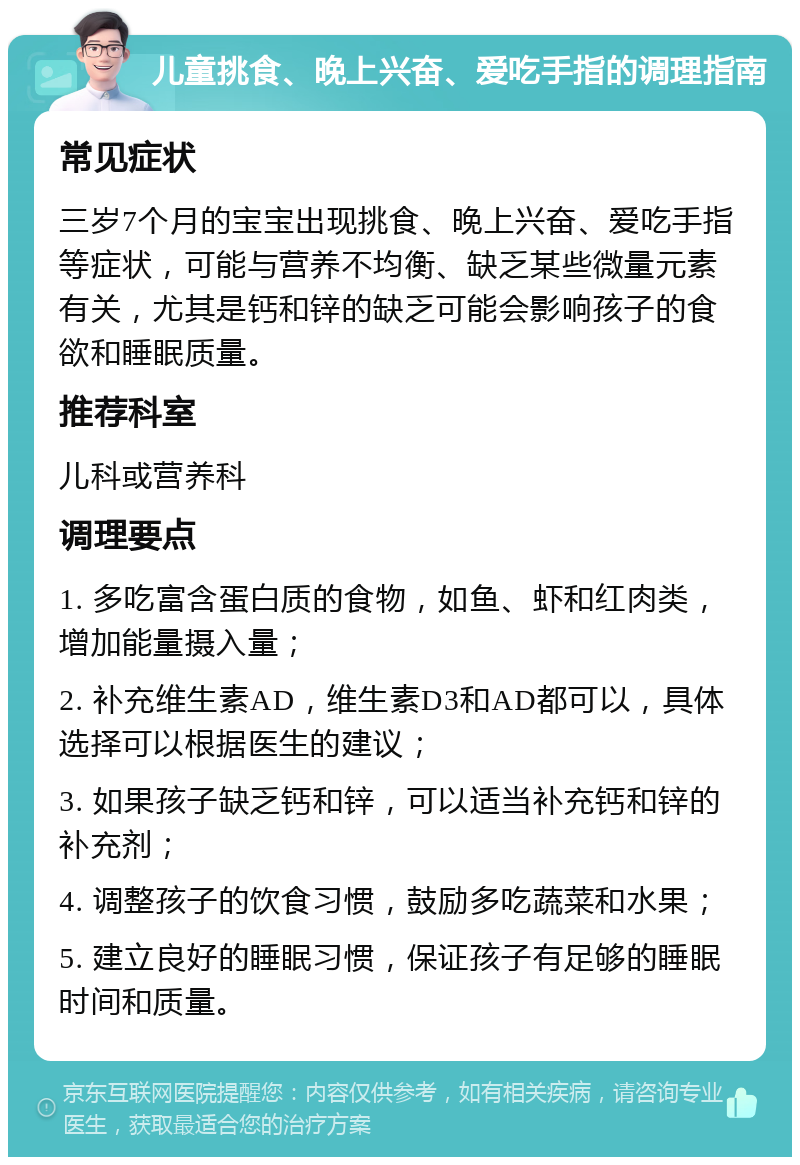 儿童挑食、晚上兴奋、爱吃手指的调理指南 常见症状 三岁7个月的宝宝出现挑食、晚上兴奋、爱吃手指等症状，可能与营养不均衡、缺乏某些微量元素有关，尤其是钙和锌的缺乏可能会影响孩子的食欲和睡眠质量。 推荐科室 儿科或营养科 调理要点 1. 多吃富含蛋白质的食物，如鱼、虾和红肉类，增加能量摄入量； 2. 补充维生素AD，维生素D3和AD都可以，具体选择可以根据医生的建议； 3. 如果孩子缺乏钙和锌，可以适当补充钙和锌的补充剂； 4. 调整孩子的饮食习惯，鼓励多吃蔬菜和水果； 5. 建立良好的睡眠习惯，保证孩子有足够的睡眠时间和质量。