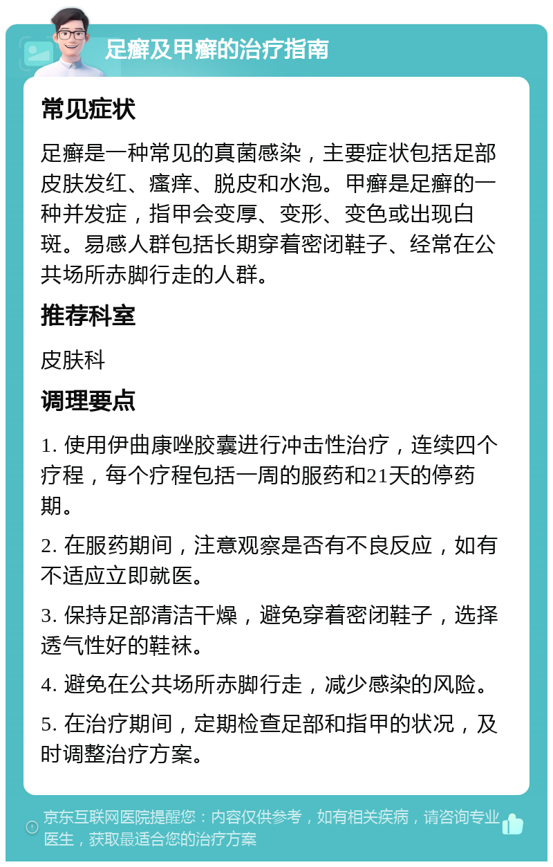 足癣及甲癣的治疗指南 常见症状 足癣是一种常见的真菌感染，主要症状包括足部皮肤发红、瘙痒、脱皮和水泡。甲癣是足癣的一种并发症，指甲会变厚、变形、变色或出现白斑。易感人群包括长期穿着密闭鞋子、经常在公共场所赤脚行走的人群。 推荐科室 皮肤科 调理要点 1. 使用伊曲康唑胶囊进行冲击性治疗，连续四个疗程，每个疗程包括一周的服药和21天的停药期。 2. 在服药期间，注意观察是否有不良反应，如有不适应立即就医。 3. 保持足部清洁干燥，避免穿着密闭鞋子，选择透气性好的鞋袜。 4. 避免在公共场所赤脚行走，减少感染的风险。 5. 在治疗期间，定期检查足部和指甲的状况，及时调整治疗方案。