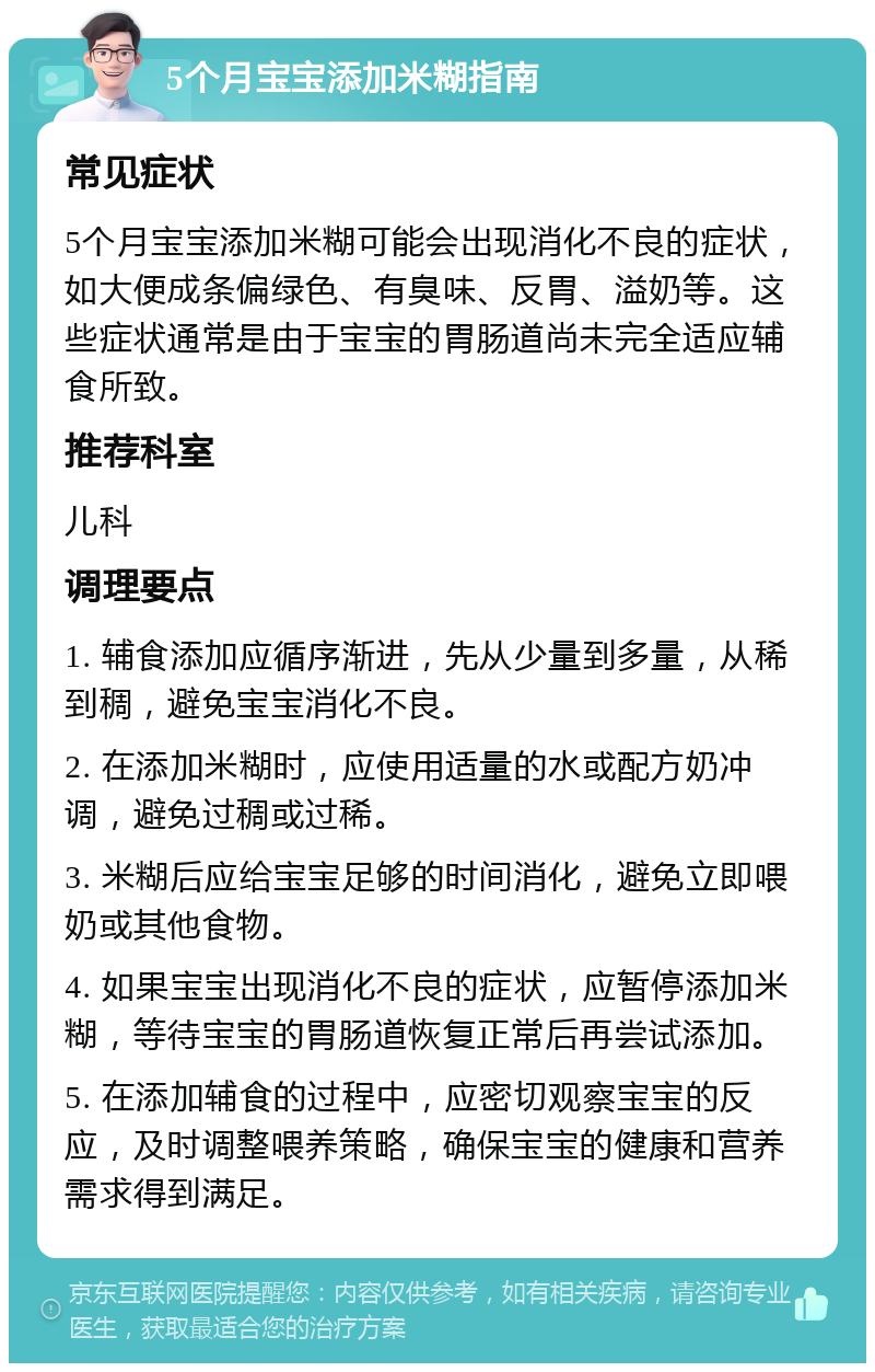 5个月宝宝添加米糊指南 常见症状 5个月宝宝添加米糊可能会出现消化不良的症状，如大便成条偏绿色、有臭味、反胃、溢奶等。这些症状通常是由于宝宝的胃肠道尚未完全适应辅食所致。 推荐科室 儿科 调理要点 1. 辅食添加应循序渐进，先从少量到多量，从稀到稠，避免宝宝消化不良。 2. 在添加米糊时，应使用适量的水或配方奶冲调，避免过稠或过稀。 3. 米糊后应给宝宝足够的时间消化，避免立即喂奶或其他食物。 4. 如果宝宝出现消化不良的症状，应暂停添加米糊，等待宝宝的胃肠道恢复正常后再尝试添加。 5. 在添加辅食的过程中，应密切观察宝宝的反应，及时调整喂养策略，确保宝宝的健康和营养需求得到满足。