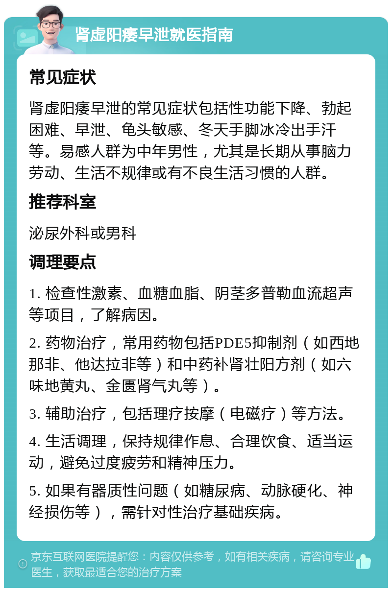 肾虚阳痿早泄就医指南 常见症状 肾虚阳痿早泄的常见症状包括性功能下降、勃起困难、早泄、龟头敏感、冬天手脚冰冷出手汗等。易感人群为中年男性，尤其是长期从事脑力劳动、生活不规律或有不良生活习惯的人群。 推荐科室 泌尿外科或男科 调理要点 1. 检查性激素、血糖血脂、阴茎多普勒血流超声等项目，了解病因。 2. 药物治疗，常用药物包括PDE5抑制剂（如西地那非、他达拉非等）和中药补肾壮阳方剂（如六味地黄丸、金匮肾气丸等）。 3. 辅助治疗，包括理疗按摩（电磁疗）等方法。 4. 生活调理，保持规律作息、合理饮食、适当运动，避免过度疲劳和精神压力。 5. 如果有器质性问题（如糖尿病、动脉硬化、神经损伤等），需针对性治疗基础疾病。