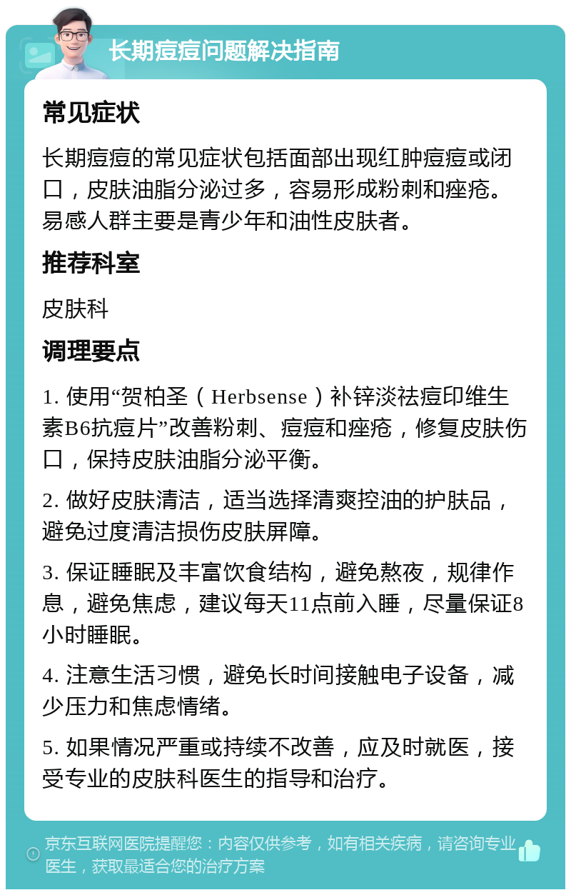 长期痘痘问题解决指南 常见症状 长期痘痘的常见症状包括面部出现红肿痘痘或闭口，皮肤油脂分泌过多，容易形成粉刺和痤疮。易感人群主要是青少年和油性皮肤者。 推荐科室 皮肤科 调理要点 1. 使用“贺柏圣（Herbsense）补锌淡祛痘印维生素B6抗痘片”改善粉刺、痘痘和痤疮，修复皮肤伤口，保持皮肤油脂分泌平衡。 2. 做好皮肤清洁，适当选择清爽控油的护肤品，避免过度清洁损伤皮肤屏障。 3. 保证睡眠及丰富饮食结构，避免熬夜，规律作息，避免焦虑，建议每天11点前入睡，尽量保证8小时睡眠。 4. 注意生活习惯，避免长时间接触电子设备，减少压力和焦虑情绪。 5. 如果情况严重或持续不改善，应及时就医，接受专业的皮肤科医生的指导和治疗。