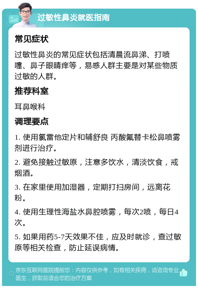 过敏性鼻炎就医指南 常见症状 过敏性鼻炎的常见症状包括清晨流鼻涕、打喷嚏、鼻子眼睛痒等，易感人群主要是对某些物质过敏的人群。 推荐科室 耳鼻喉科 调理要点 1. 使用氯雷他定片和辅舒良 丙酸氟替卡松鼻喷雾剂进行治疗。 2. 避免接触过敏原，注意多饮水，清淡饮食，戒烟酒。 3. 在家里使用加湿器，定期打扫房间，远离花粉。 4. 使用生理性海盐水鼻腔喷雾，每次2喷，每日4次。 5. 如果用药5-7天效果不佳，应及时就诊，查过敏原等相关检查，防止延误病情。