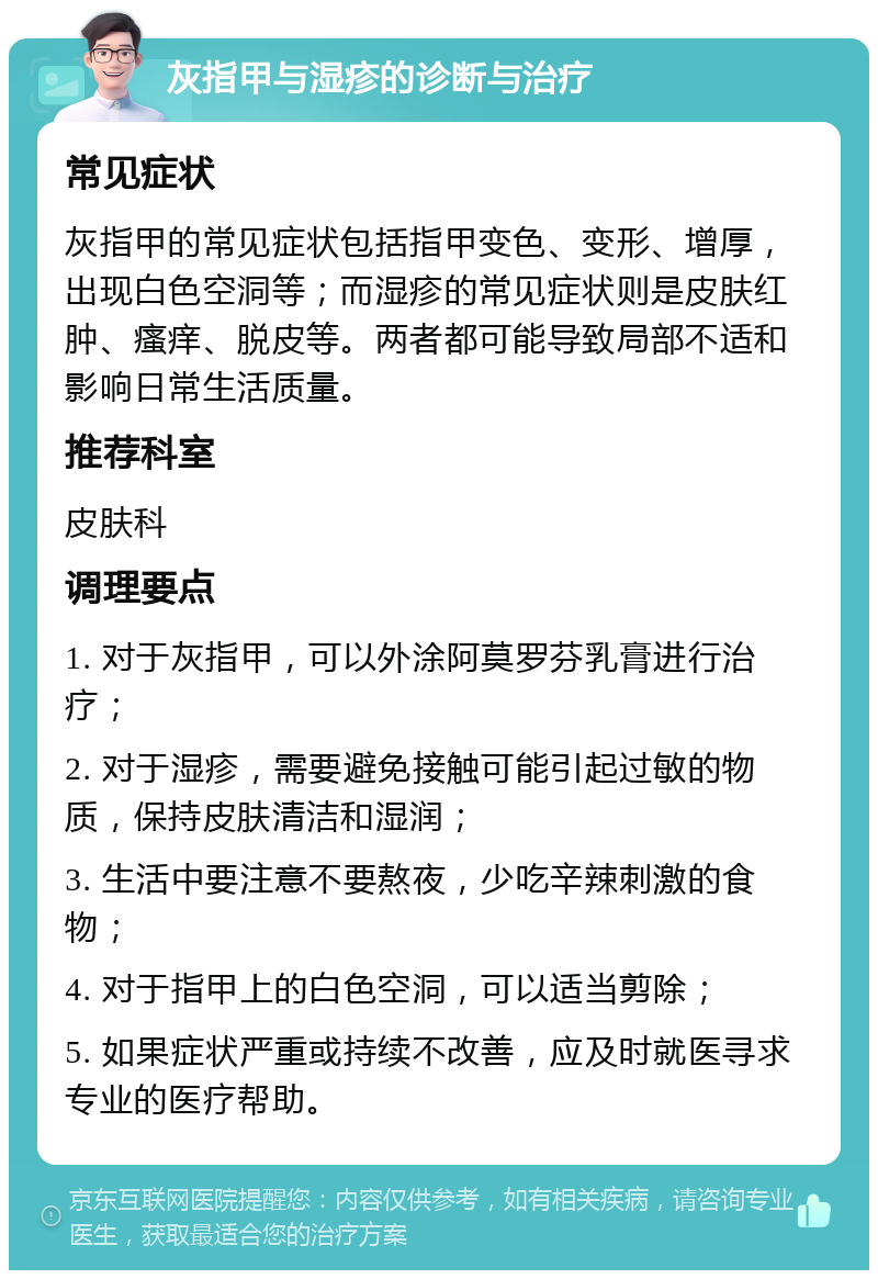 灰指甲与湿疹的诊断与治疗 常见症状 灰指甲的常见症状包括指甲变色、变形、增厚，出现白色空洞等；而湿疹的常见症状则是皮肤红肿、瘙痒、脱皮等。两者都可能导致局部不适和影响日常生活质量。 推荐科室 皮肤科 调理要点 1. 对于灰指甲，可以外涂阿莫罗芬乳膏进行治疗； 2. 对于湿疹，需要避免接触可能引起过敏的物质，保持皮肤清洁和湿润； 3. 生活中要注意不要熬夜，少吃辛辣刺激的食物； 4. 对于指甲上的白色空洞，可以适当剪除； 5. 如果症状严重或持续不改善，应及时就医寻求专业的医疗帮助。