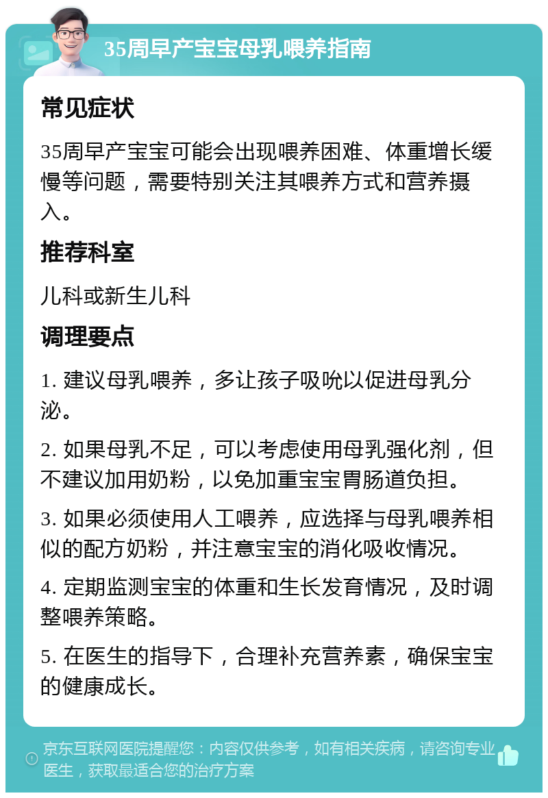 35周早产宝宝母乳喂养指南 常见症状 35周早产宝宝可能会出现喂养困难、体重增长缓慢等问题，需要特别关注其喂养方式和营养摄入。 推荐科室 儿科或新生儿科 调理要点 1. 建议母乳喂养，多让孩子吸吮以促进母乳分泌。 2. 如果母乳不足，可以考虑使用母乳强化剂，但不建议加用奶粉，以免加重宝宝胃肠道负担。 3. 如果必须使用人工喂养，应选择与母乳喂养相似的配方奶粉，并注意宝宝的消化吸收情况。 4. 定期监测宝宝的体重和生长发育情况，及时调整喂养策略。 5. 在医生的指导下，合理补充营养素，确保宝宝的健康成长。