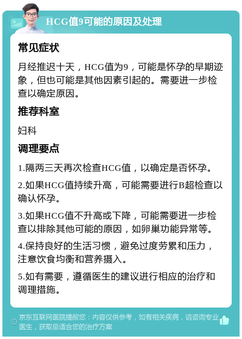 HCG值9可能的原因及处理 常见症状 月经推迟十天，HCG值为9，可能是怀孕的早期迹象，但也可能是其他因素引起的。需要进一步检查以确定原因。 推荐科室 妇科 调理要点 1.隔两三天再次检查HCG值，以确定是否怀孕。 2.如果HCG值持续升高，可能需要进行B超检查以确认怀孕。 3.如果HCG值不升高或下降，可能需要进一步检查以排除其他可能的原因，如卵巢功能异常等。 4.保持良好的生活习惯，避免过度劳累和压力，注意饮食均衡和营养摄入。 5.如有需要，遵循医生的建议进行相应的治疗和调理措施。