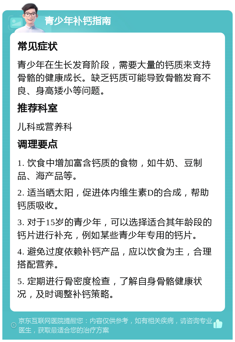 青少年补钙指南 常见症状 青少年在生长发育阶段，需要大量的钙质来支持骨骼的健康成长。缺乏钙质可能导致骨骼发育不良、身高矮小等问题。 推荐科室 儿科或营养科 调理要点 1. 饮食中增加富含钙质的食物，如牛奶、豆制品、海产品等。 2. 适当晒太阳，促进体内维生素D的合成，帮助钙质吸收。 3. 对于15岁的青少年，可以选择适合其年龄段的钙片进行补充，例如某些青少年专用的钙片。 4. 避免过度依赖补钙产品，应以饮食为主，合理搭配营养。 5. 定期进行骨密度检查，了解自身骨骼健康状况，及时调整补钙策略。