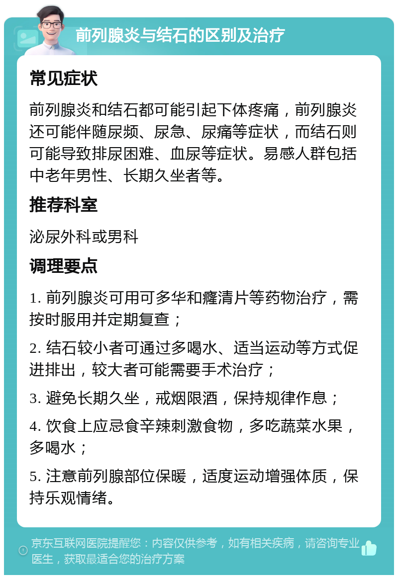 前列腺炎与结石的区别及治疗 常见症状 前列腺炎和结石都可能引起下体疼痛，前列腺炎还可能伴随尿频、尿急、尿痛等症状，而结石则可能导致排尿困难、血尿等症状。易感人群包括中老年男性、长期久坐者等。 推荐科室 泌尿外科或男科 调理要点 1. 前列腺炎可用可多华和癃清片等药物治疗，需按时服用并定期复查； 2. 结石较小者可通过多喝水、适当运动等方式促进排出，较大者可能需要手术治疗； 3. 避免长期久坐，戒烟限酒，保持规律作息； 4. 饮食上应忌食辛辣刺激食物，多吃蔬菜水果，多喝水； 5. 注意前列腺部位保暖，适度运动增强体质，保持乐观情绪。