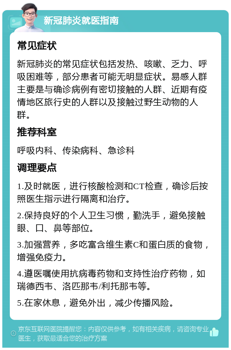 新冠肺炎就医指南 常见症状 新冠肺炎的常见症状包括发热、咳嗽、乏力、呼吸困难等，部分患者可能无明显症状。易感人群主要是与确诊病例有密切接触的人群、近期有疫情地区旅行史的人群以及接触过野生动物的人群。 推荐科室 呼吸内科、传染病科、急诊科 调理要点 1.及时就医，进行核酸检测和CT检查，确诊后按照医生指示进行隔离和治疗。 2.保持良好的个人卫生习惯，勤洗手，避免接触眼、口、鼻等部位。 3.加强营养，多吃富含维生素C和蛋白质的食物，增强免疫力。 4.遵医嘱使用抗病毒药物和支持性治疗药物，如瑞德西韦、洛匹那韦/利托那韦等。 5.在家休息，避免外出，减少传播风险。