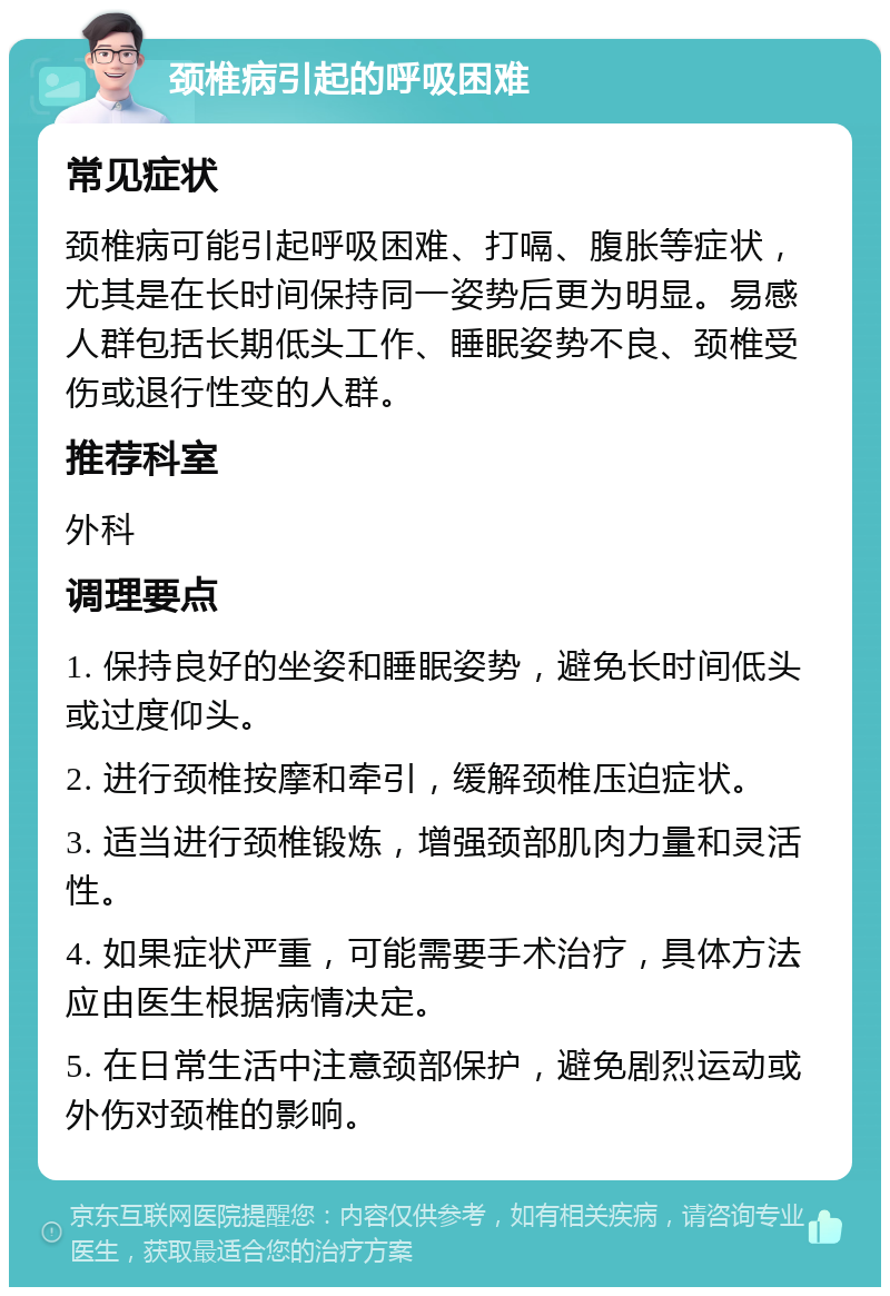 颈椎病引起的呼吸困难 常见症状 颈椎病可能引起呼吸困难、打嗝、腹胀等症状，尤其是在长时间保持同一姿势后更为明显。易感人群包括长期低头工作、睡眠姿势不良、颈椎受伤或退行性变的人群。 推荐科室 外科 调理要点 1. 保持良好的坐姿和睡眠姿势，避免长时间低头或过度仰头。 2. 进行颈椎按摩和牵引，缓解颈椎压迫症状。 3. 适当进行颈椎锻炼，增强颈部肌肉力量和灵活性。 4. 如果症状严重，可能需要手术治疗，具体方法应由医生根据病情决定。 5. 在日常生活中注意颈部保护，避免剧烈运动或外伤对颈椎的影响。