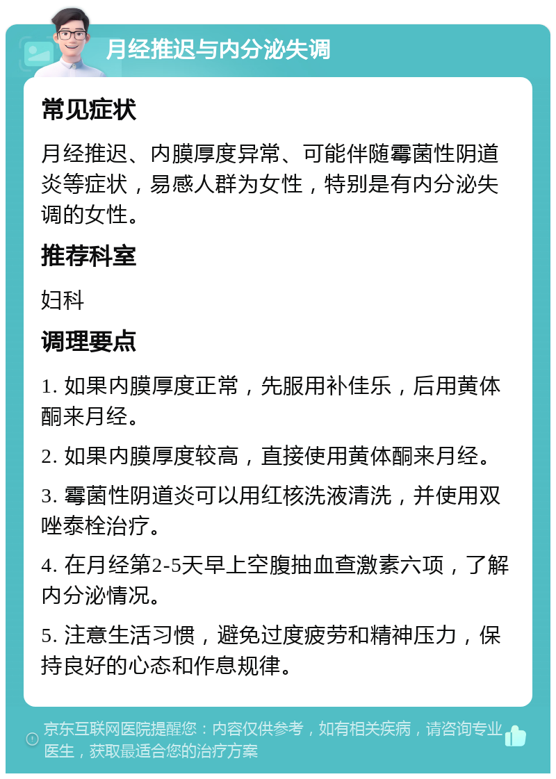 月经推迟与内分泌失调 常见症状 月经推迟、内膜厚度异常、可能伴随霉菌性阴道炎等症状，易感人群为女性，特别是有内分泌失调的女性。 推荐科室 妇科 调理要点 1. 如果内膜厚度正常，先服用补佳乐，后用黄体酮来月经。 2. 如果内膜厚度较高，直接使用黄体酮来月经。 3. 霉菌性阴道炎可以用红核洗液清洗，并使用双唑泰栓治疗。 4. 在月经第2-5天早上空腹抽血查激素六项，了解内分泌情况。 5. 注意生活习惯，避免过度疲劳和精神压力，保持良好的心态和作息规律。