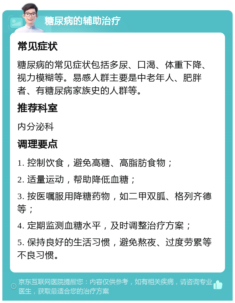 糖尿病的辅助治疗 常见症状 糖尿病的常见症状包括多尿、口渴、体重下降、视力模糊等。易感人群主要是中老年人、肥胖者、有糖尿病家族史的人群等。 推荐科室 内分泌科 调理要点 1. 控制饮食，避免高糖、高脂肪食物； 2. 适量运动，帮助降低血糖； 3. 按医嘱服用降糖药物，如二甲双胍、格列齐德等； 4. 定期监测血糖水平，及时调整治疗方案； 5. 保持良好的生活习惯，避免熬夜、过度劳累等不良习惯。