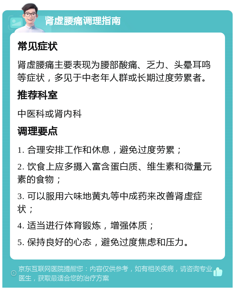 肾虚腰痛调理指南 常见症状 肾虚腰痛主要表现为腰部酸痛、乏力、头晕耳鸣等症状，多见于中老年人群或长期过度劳累者。 推荐科室 中医科或肾内科 调理要点 1. 合理安排工作和休息，避免过度劳累； 2. 饮食上应多摄入富含蛋白质、维生素和微量元素的食物； 3. 可以服用六味地黄丸等中成药来改善肾虚症状； 4. 适当进行体育锻炼，增强体质； 5. 保持良好的心态，避免过度焦虑和压力。