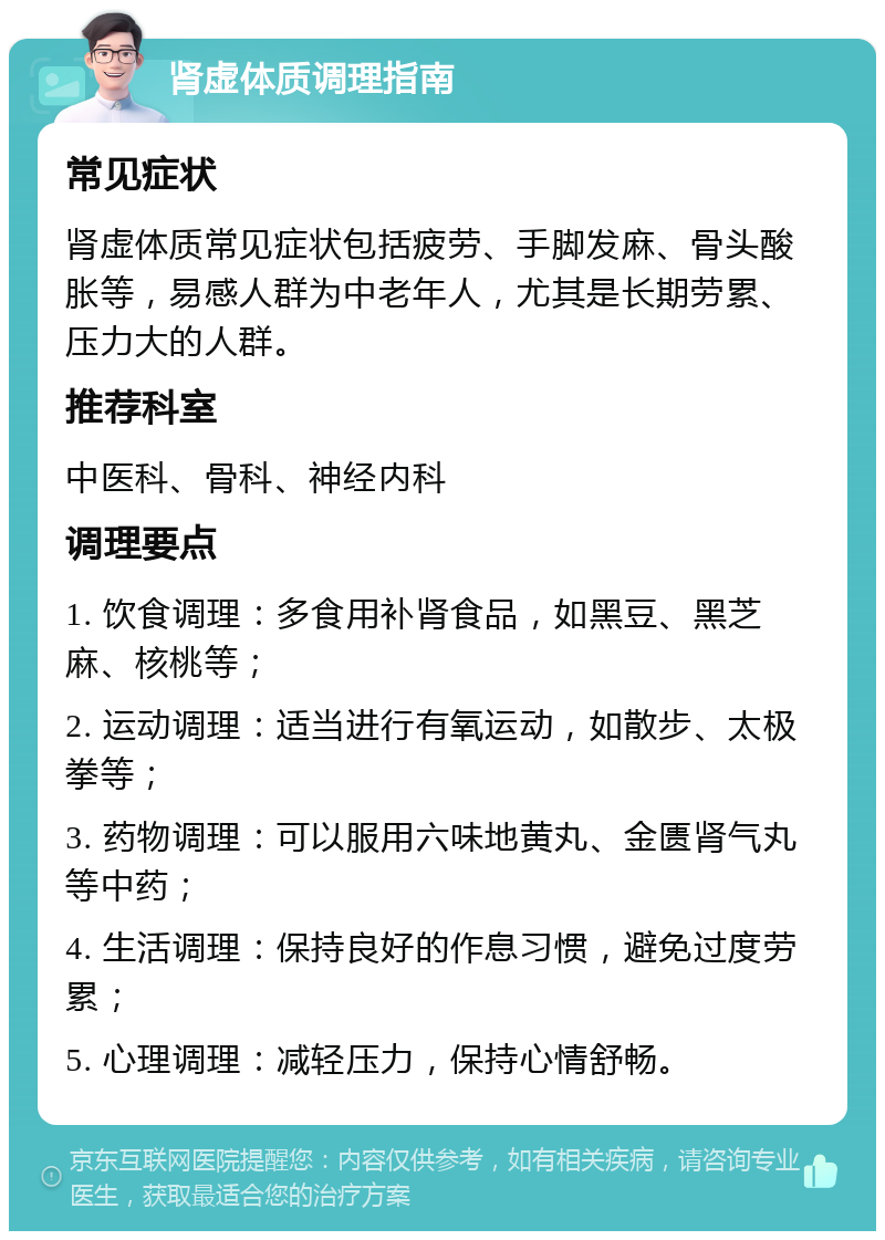 肾虚体质调理指南 常见症状 肾虚体质常见症状包括疲劳、手脚发麻、骨头酸胀等，易感人群为中老年人，尤其是长期劳累、压力大的人群。 推荐科室 中医科、骨科、神经内科 调理要点 1. 饮食调理：多食用补肾食品，如黑豆、黑芝麻、核桃等； 2. 运动调理：适当进行有氧运动，如散步、太极拳等； 3. 药物调理：可以服用六味地黄丸、金匮肾气丸等中药； 4. 生活调理：保持良好的作息习惯，避免过度劳累； 5. 心理调理：减轻压力，保持心情舒畅。