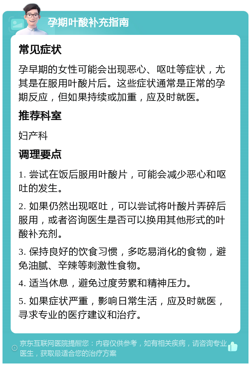 孕期叶酸补充指南 常见症状 孕早期的女性可能会出现恶心、呕吐等症状，尤其是在服用叶酸片后。这些症状通常是正常的孕期反应，但如果持续或加重，应及时就医。 推荐科室 妇产科 调理要点 1. 尝试在饭后服用叶酸片，可能会减少恶心和呕吐的发生。 2. 如果仍然出现呕吐，可以尝试将叶酸片弄碎后服用，或者咨询医生是否可以换用其他形式的叶酸补充剂。 3. 保持良好的饮食习惯，多吃易消化的食物，避免油腻、辛辣等刺激性食物。 4. 适当休息，避免过度劳累和精神压力。 5. 如果症状严重，影响日常生活，应及时就医，寻求专业的医疗建议和治疗。