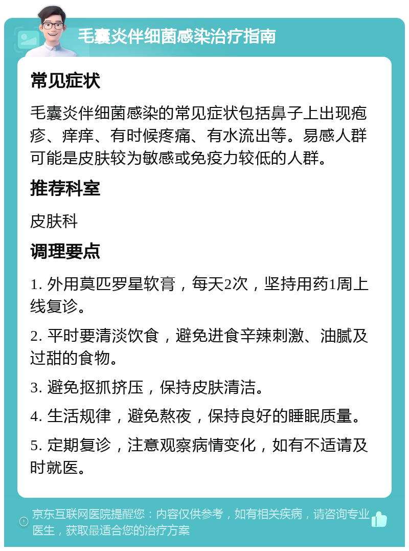 毛囊炎伴细菌感染治疗指南 常见症状 毛囊炎伴细菌感染的常见症状包括鼻子上出现疱疹、痒痒、有时候疼痛、有水流出等。易感人群可能是皮肤较为敏感或免疫力较低的人群。 推荐科室 皮肤科 调理要点 1. 外用莫匹罗星软膏，每天2次，坚持用药1周上线复诊。 2. 平时要清淡饮食，避免进食辛辣刺激、油腻及过甜的食物。 3. 避免抠抓挤压，保持皮肤清洁。 4. 生活规律，避免熬夜，保持良好的睡眠质量。 5. 定期复诊，注意观察病情变化，如有不适请及时就医。