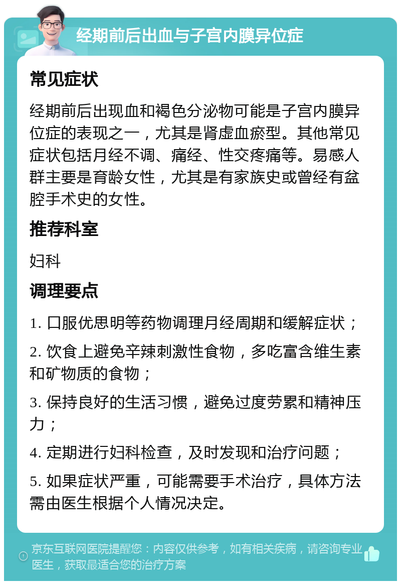 经期前后出血与子宫内膜异位症 常见症状 经期前后出现血和褐色分泌物可能是子宫内膜异位症的表现之一，尤其是肾虚血瘀型。其他常见症状包括月经不调、痛经、性交疼痛等。易感人群主要是育龄女性，尤其是有家族史或曾经有盆腔手术史的女性。 推荐科室 妇科 调理要点 1. 口服优思明等药物调理月经周期和缓解症状； 2. 饮食上避免辛辣刺激性食物，多吃富含维生素和矿物质的食物； 3. 保持良好的生活习惯，避免过度劳累和精神压力； 4. 定期进行妇科检查，及时发现和治疗问题； 5. 如果症状严重，可能需要手术治疗，具体方法需由医生根据个人情况决定。