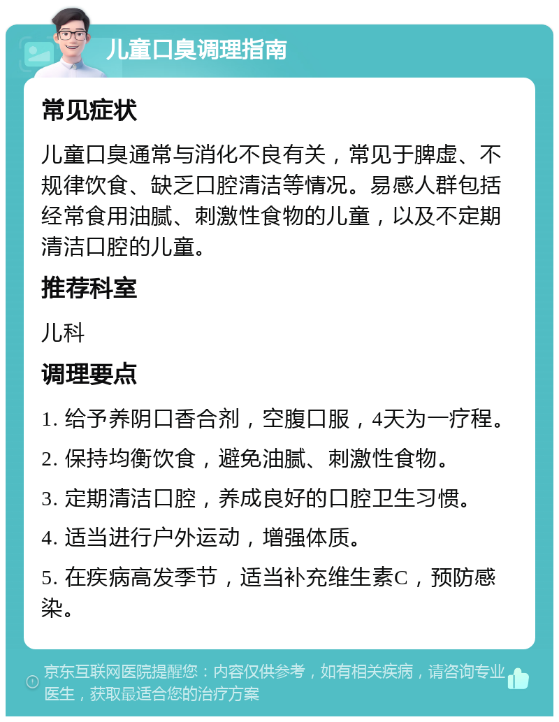 儿童口臭调理指南 常见症状 儿童口臭通常与消化不良有关，常见于脾虚、不规律饮食、缺乏口腔清洁等情况。易感人群包括经常食用油腻、刺激性食物的儿童，以及不定期清洁口腔的儿童。 推荐科室 儿科 调理要点 1. 给予养阴口香合剂，空腹口服，4天为一疗程。 2. 保持均衡饮食，避免油腻、刺激性食物。 3. 定期清洁口腔，养成良好的口腔卫生习惯。 4. 适当进行户外运动，增强体质。 5. 在疾病高发季节，适当补充维生素C，预防感染。