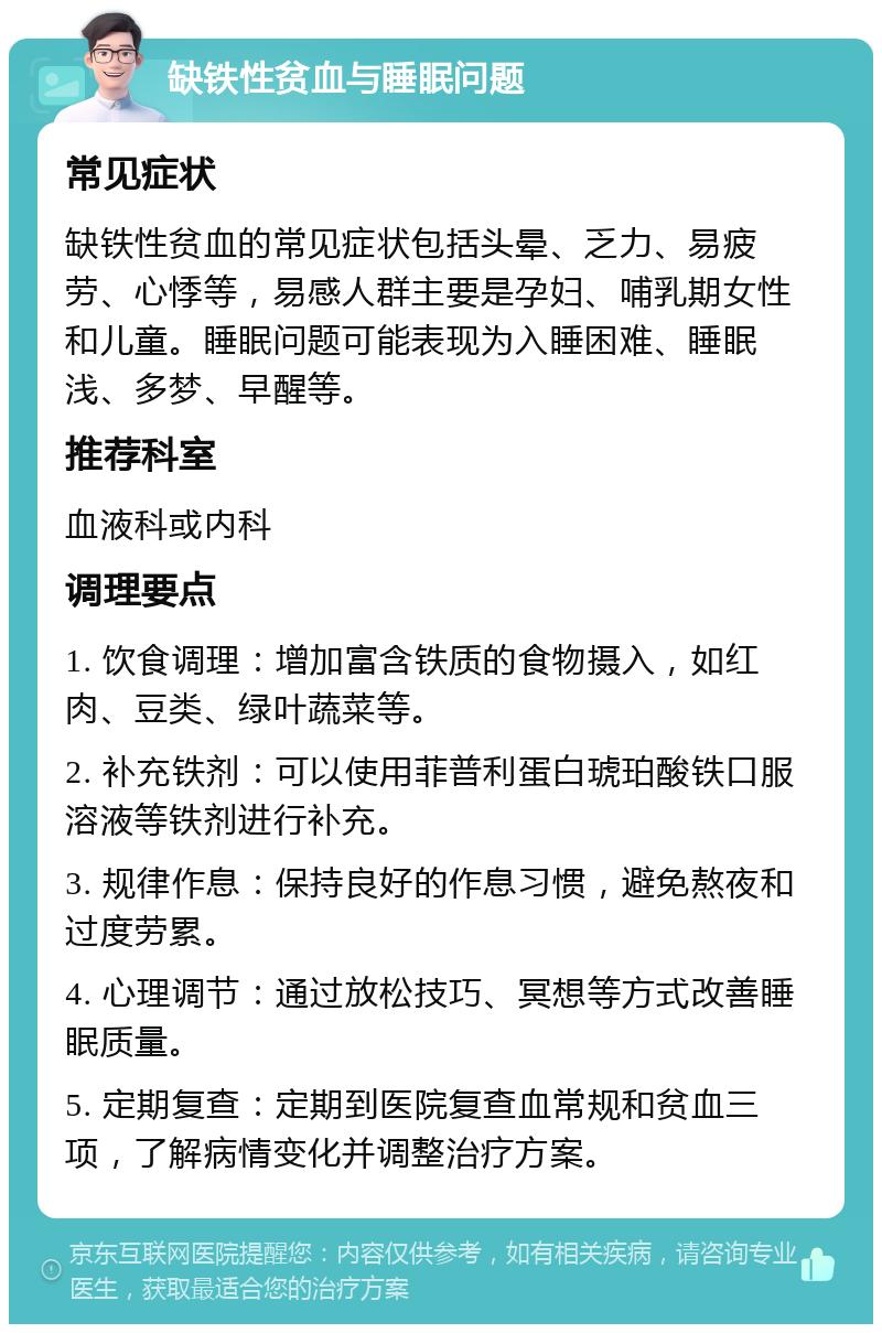 缺铁性贫血与睡眠问题 常见症状 缺铁性贫血的常见症状包括头晕、乏力、易疲劳、心悸等，易感人群主要是孕妇、哺乳期女性和儿童。睡眠问题可能表现为入睡困难、睡眠浅、多梦、早醒等。 推荐科室 血液科或内科 调理要点 1. 饮食调理：增加富含铁质的食物摄入，如红肉、豆类、绿叶蔬菜等。 2. 补充铁剂：可以使用菲普利蛋白琥珀酸铁口服溶液等铁剂进行补充。 3. 规律作息：保持良好的作息习惯，避免熬夜和过度劳累。 4. 心理调节：通过放松技巧、冥想等方式改善睡眠质量。 5. 定期复查：定期到医院复查血常规和贫血三项，了解病情变化并调整治疗方案。