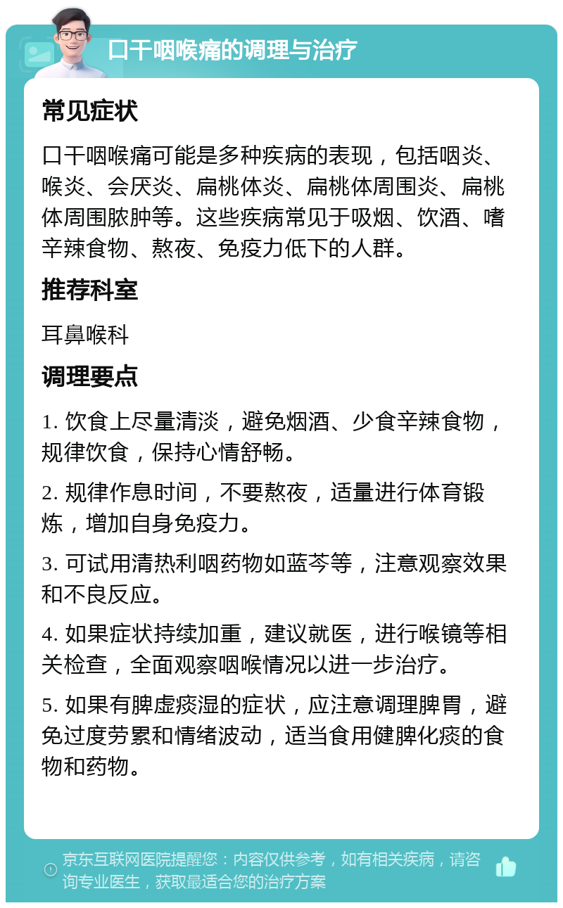 口干咽喉痛的调理与治疗 常见症状 口干咽喉痛可能是多种疾病的表现，包括咽炎、喉炎、会厌炎、扁桃体炎、扁桃体周围炎、扁桃体周围脓肿等。这些疾病常见于吸烟、饮酒、嗜辛辣食物、熬夜、免疫力低下的人群。 推荐科室 耳鼻喉科 调理要点 1. 饮食上尽量清淡，避免烟酒、少食辛辣食物，规律饮食，保持心情舒畅。 2. 规律作息时间，不要熬夜，适量进行体育锻炼，增加自身免疫力。 3. 可试用清热利咽药物如蓝芩等，注意观察效果和不良反应。 4. 如果症状持续加重，建议就医，进行喉镜等相关检查，全面观察咽喉情况以进一步治疗。 5. 如果有脾虚痰湿的症状，应注意调理脾胃，避免过度劳累和情绪波动，适当食用健脾化痰的食物和药物。