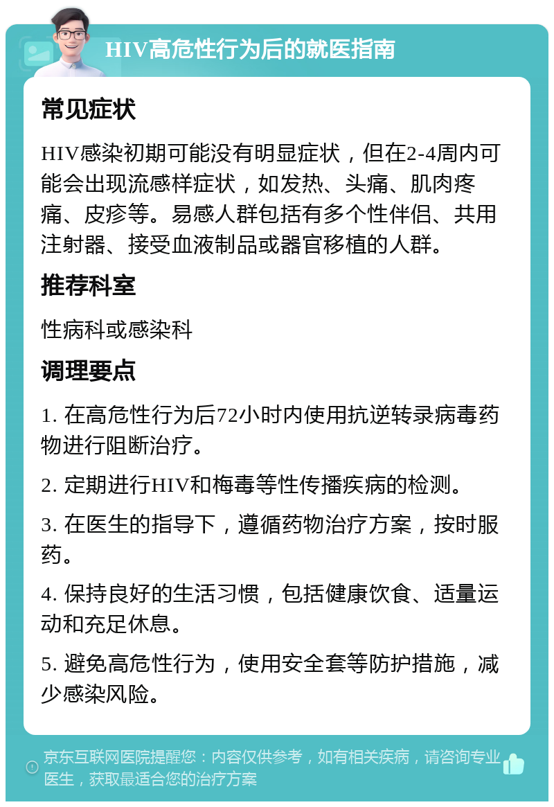 HIV高危性行为后的就医指南 常见症状 HIV感染初期可能没有明显症状，但在2-4周内可能会出现流感样症状，如发热、头痛、肌肉疼痛、皮疹等。易感人群包括有多个性伴侣、共用注射器、接受血液制品或器官移植的人群。 推荐科室 性病科或感染科 调理要点 1. 在高危性行为后72小时内使用抗逆转录病毒药物进行阻断治疗。 2. 定期进行HIV和梅毒等性传播疾病的检测。 3. 在医生的指导下，遵循药物治疗方案，按时服药。 4. 保持良好的生活习惯，包括健康饮食、适量运动和充足休息。 5. 避免高危性行为，使用安全套等防护措施，减少感染风险。