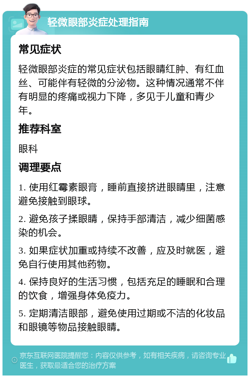 轻微眼部炎症处理指南 常见症状 轻微眼部炎症的常见症状包括眼睛红肿、有红血丝、可能伴有轻微的分泌物。这种情况通常不伴有明显的疼痛或视力下降，多见于儿童和青少年。 推荐科室 眼科 调理要点 1. 使用红霉素眼膏，睡前直接挤进眼睛里，注意避免接触到眼球。 2. 避免孩子揉眼睛，保持手部清洁，减少细菌感染的机会。 3. 如果症状加重或持续不改善，应及时就医，避免自行使用其他药物。 4. 保持良好的生活习惯，包括充足的睡眠和合理的饮食，增强身体免疫力。 5. 定期清洁眼部，避免使用过期或不洁的化妆品和眼镜等物品接触眼睛。