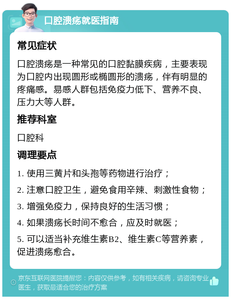 口腔溃疡就医指南 常见症状 口腔溃疡是一种常见的口腔黏膜疾病，主要表现为口腔内出现圆形或椭圆形的溃疡，伴有明显的疼痛感。易感人群包括免疫力低下、营养不良、压力大等人群。 推荐科室 口腔科 调理要点 1. 使用三黄片和头孢等药物进行治疗； 2. 注意口腔卫生，避免食用辛辣、刺激性食物； 3. 增强免疫力，保持良好的生活习惯； 4. 如果溃疡长时间不愈合，应及时就医； 5. 可以适当补充维生素B2、维生素C等营养素，促进溃疡愈合。