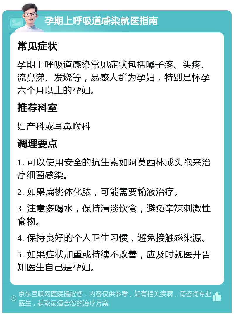 孕期上呼吸道感染就医指南 常见症状 孕期上呼吸道感染常见症状包括嗓子疼、头疼、流鼻涕、发烧等，易感人群为孕妇，特别是怀孕六个月以上的孕妇。 推荐科室 妇产科或耳鼻喉科 调理要点 1. 可以使用安全的抗生素如阿莫西林或头孢来治疗细菌感染。 2. 如果扁桃体化脓，可能需要输液治疗。 3. 注意多喝水，保持清淡饮食，避免辛辣刺激性食物。 4. 保持良好的个人卫生习惯，避免接触感染源。 5. 如果症状加重或持续不改善，应及时就医并告知医生自己是孕妇。