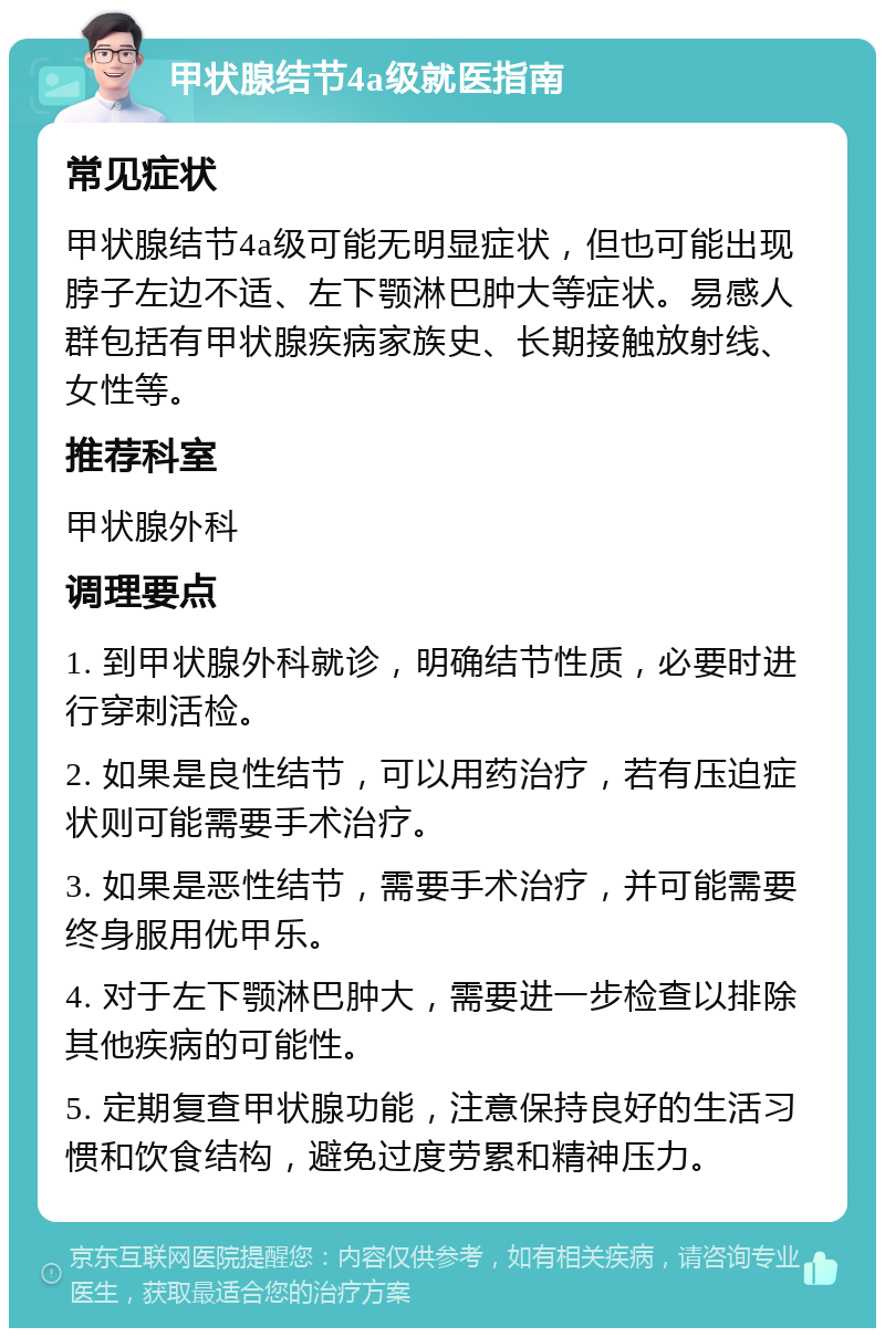 甲状腺结节4a级就医指南 常见症状 甲状腺结节4a级可能无明显症状，但也可能出现脖子左边不适、左下颚淋巴肿大等症状。易感人群包括有甲状腺疾病家族史、长期接触放射线、女性等。 推荐科室 甲状腺外科 调理要点 1. 到甲状腺外科就诊，明确结节性质，必要时进行穿刺活检。 2. 如果是良性结节，可以用药治疗，若有压迫症状则可能需要手术治疗。 3. 如果是恶性结节，需要手术治疗，并可能需要终身服用优甲乐。 4. 对于左下颚淋巴肿大，需要进一步检查以排除其他疾病的可能性。 5. 定期复查甲状腺功能，注意保持良好的生活习惯和饮食结构，避免过度劳累和精神压力。