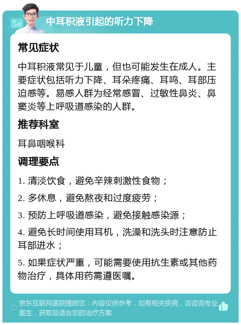 中耳积液引起的听力下降 常见症状 中耳积液常见于儿童，但也可能发生在成人。主要症状包括听力下降、耳朵疼痛、耳鸣、耳部压迫感等。易感人群为经常感冒、过敏性鼻炎、鼻窦炎等上呼吸道感染的人群。 推荐科室 耳鼻咽喉科 调理要点 1. 清淡饮食，避免辛辣刺激性食物； 2. 多休息，避免熬夜和过度疲劳； 3. 预防上呼吸道感染，避免接触感染源； 4. 避免长时间使用耳机，洗澡和洗头时注意防止耳部进水； 5. 如果症状严重，可能需要使用抗生素或其他药物治疗，具体用药需遵医嘱。