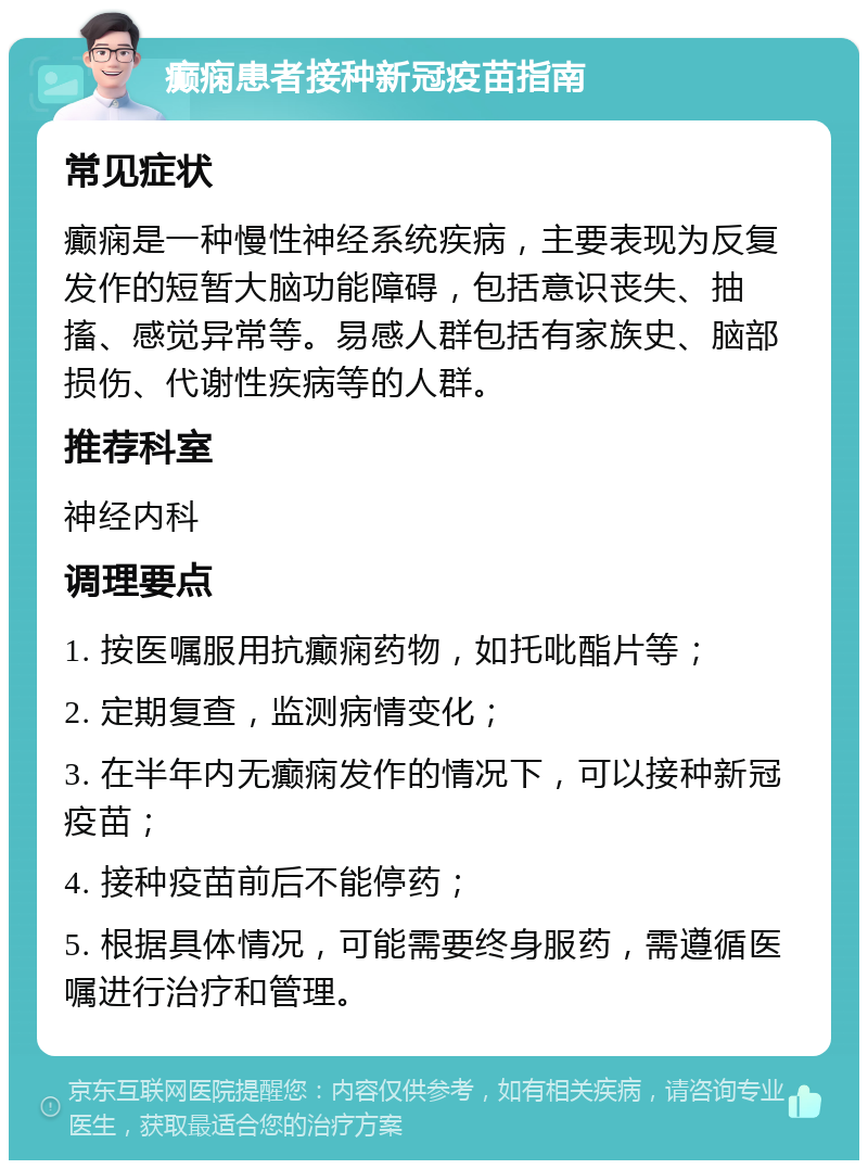 癫痫患者接种新冠疫苗指南 常见症状 癫痫是一种慢性神经系统疾病，主要表现为反复发作的短暂大脑功能障碍，包括意识丧失、抽搐、感觉异常等。易感人群包括有家族史、脑部损伤、代谢性疾病等的人群。 推荐科室 神经内科 调理要点 1. 按医嘱服用抗癫痫药物，如托吡酯片等； 2. 定期复查，监测病情变化； 3. 在半年内无癫痫发作的情况下，可以接种新冠疫苗； 4. 接种疫苗前后不能停药； 5. 根据具体情况，可能需要终身服药，需遵循医嘱进行治疗和管理。