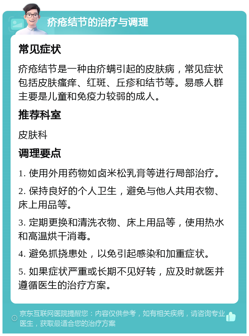 疥疮结节的治疗与调理 常见症状 疥疮结节是一种由疥螨引起的皮肤病，常见症状包括皮肤瘙痒、红斑、丘疹和结节等。易感人群主要是儿童和免疫力较弱的成人。 推荐科室 皮肤科 调理要点 1. 使用外用药物如卤米松乳膏等进行局部治疗。 2. 保持良好的个人卫生，避免与他人共用衣物、床上用品等。 3. 定期更换和清洗衣物、床上用品等，使用热水和高温烘干消毒。 4. 避免抓挠患处，以免引起感染和加重症状。 5. 如果症状严重或长期不见好转，应及时就医并遵循医生的治疗方案。