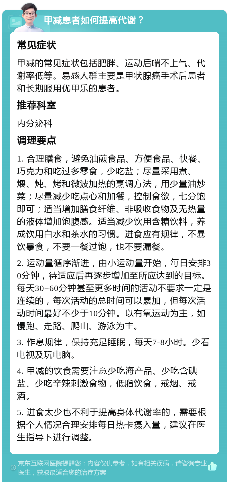 甲减患者如何提高代谢？ 常见症状 甲减的常见症状包括肥胖、运动后喘不上气、代谢率低等。易感人群主要是甲状腺癌手术后患者和长期服用优甲乐的患者。 推荐科室 内分泌科 调理要点 1. 合理膳食，避免油煎食品、方便食品、快餐、巧克力和吃过多零食，少吃盐；尽量采用煮、煨、炖、烤和微波加热的烹调方法，用少量油炒菜；尽量减少吃点心和加餐，控制食欲，七分饱即可；适当增加膳食纤维、非吸收食物及无热量的液体增加饱腹感。适当减少饮用含糖饮料，养成饮用白水和茶水的习惯。进食应有规律，不暴饮暴食，不要一餐过饱，也不要漏餐。 2. 运动量循序渐进，由小运动量开始，每日安排30分钟，待适应后再逐步增加至所应达到的目标。每天30−60分钟甚至更多时间的活动不要求一定是连续的，每次活动的总时间可以累加，但每次活动时间最好不少于10分钟。以有氧运动为主，如慢跑、走路、爬山、游泳为主。 3. 作息规律，保持充足睡眠，每天7-8小时。少看电视及玩电脑。 4. 甲减的饮食需要注意少吃海产品、少吃含碘盐、少吃辛辣刺激食物，低脂饮食，戒烟、戒酒。 5. 进食太少也不利于提高身体代谢率的，需要根据个人情况合理安排每日热卡摄入量，建议在医生指导下进行调整。