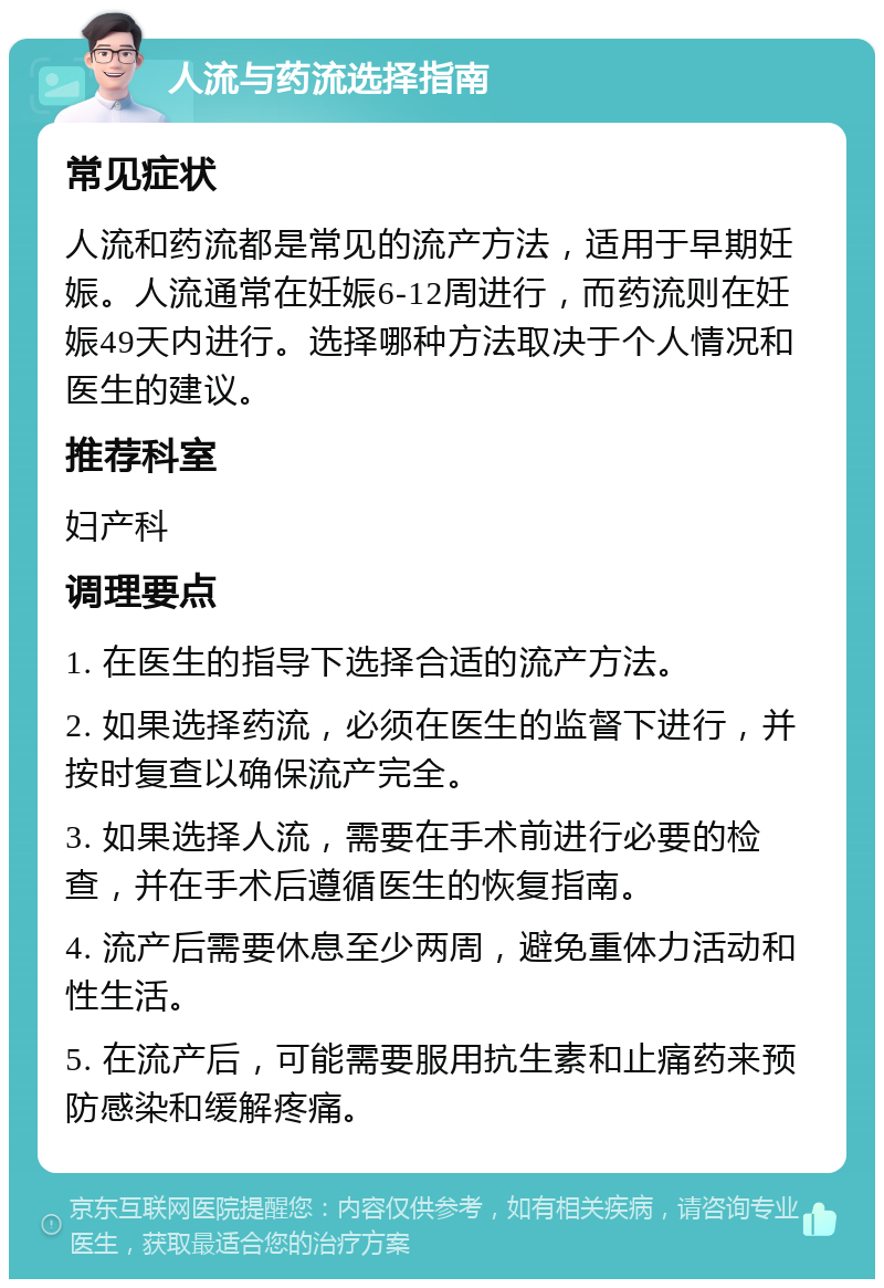 人流与药流选择指南 常见症状 人流和药流都是常见的流产方法，适用于早期妊娠。人流通常在妊娠6-12周进行，而药流则在妊娠49天内进行。选择哪种方法取决于个人情况和医生的建议。 推荐科室 妇产科 调理要点 1. 在医生的指导下选择合适的流产方法。 2. 如果选择药流，必须在医生的监督下进行，并按时复查以确保流产完全。 3. 如果选择人流，需要在手术前进行必要的检查，并在手术后遵循医生的恢复指南。 4. 流产后需要休息至少两周，避免重体力活动和性生活。 5. 在流产后，可能需要服用抗生素和止痛药来预防感染和缓解疼痛。