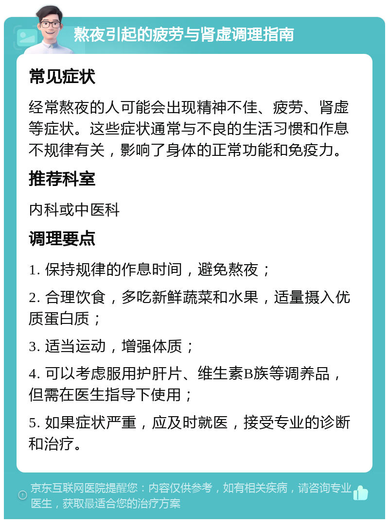 熬夜引起的疲劳与肾虚调理指南 常见症状 经常熬夜的人可能会出现精神不佳、疲劳、肾虚等症状。这些症状通常与不良的生活习惯和作息不规律有关，影响了身体的正常功能和免疫力。 推荐科室 内科或中医科 调理要点 1. 保持规律的作息时间，避免熬夜； 2. 合理饮食，多吃新鲜蔬菜和水果，适量摄入优质蛋白质； 3. 适当运动，增强体质； 4. 可以考虑服用护肝片、维生素B族等调养品，但需在医生指导下使用； 5. 如果症状严重，应及时就医，接受专业的诊断和治疗。