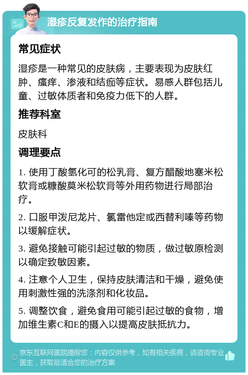 湿疹反复发作的治疗指南 常见症状 湿疹是一种常见的皮肤病，主要表现为皮肤红肿、瘙痒、渗液和结痂等症状。易感人群包括儿童、过敏体质者和免疫力低下的人群。 推荐科室 皮肤科 调理要点 1. 使用丁酸氢化可的松乳膏、复方醋酸地塞米松软膏或糠酸莫米松软膏等外用药物进行局部治疗。 2. 口服甲泼尼龙片、氯雷他定或西替利嗪等药物以缓解症状。 3. 避免接触可能引起过敏的物质，做过敏原检测以确定致敏因素。 4. 注意个人卫生，保持皮肤清洁和干燥，避免使用刺激性强的洗涤剂和化妆品。 5. 调整饮食，避免食用可能引起过敏的食物，增加维生素C和E的摄入以提高皮肤抵抗力。