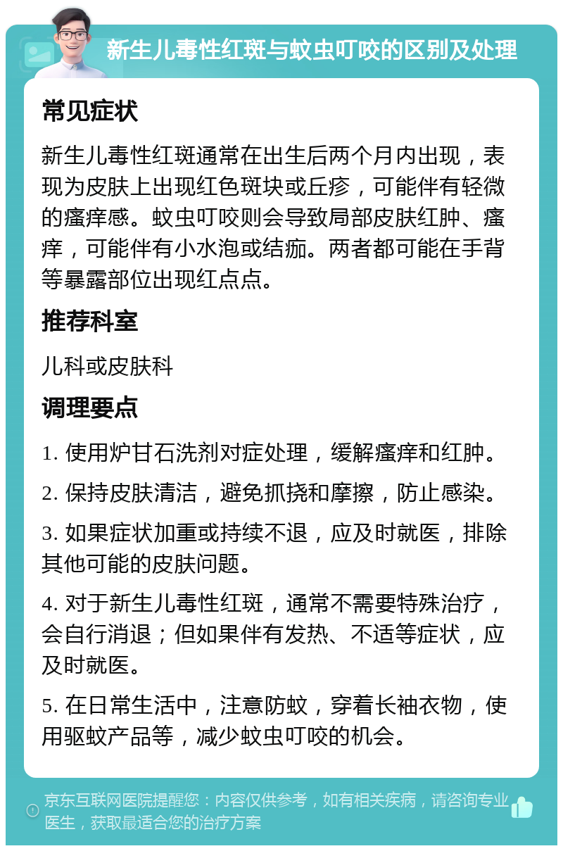 新生儿毒性红斑与蚊虫叮咬的区别及处理 常见症状 新生儿毒性红斑通常在出生后两个月内出现，表现为皮肤上出现红色斑块或丘疹，可能伴有轻微的瘙痒感。蚊虫叮咬则会导致局部皮肤红肿、瘙痒，可能伴有小水泡或结痂。两者都可能在手背等暴露部位出现红点点。 推荐科室 儿科或皮肤科 调理要点 1. 使用炉甘石洗剂对症处理，缓解瘙痒和红肿。 2. 保持皮肤清洁，避免抓挠和摩擦，防止感染。 3. 如果症状加重或持续不退，应及时就医，排除其他可能的皮肤问题。 4. 对于新生儿毒性红斑，通常不需要特殊治疗，会自行消退；但如果伴有发热、不适等症状，应及时就医。 5. 在日常生活中，注意防蚊，穿着长袖衣物，使用驱蚊产品等，减少蚊虫叮咬的机会。