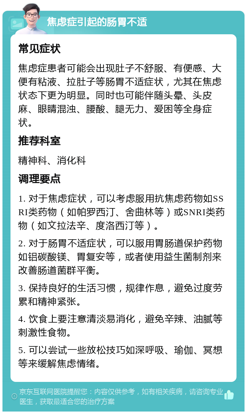 焦虑症引起的肠胃不适 常见症状 焦虑症患者可能会出现肚子不舒服、有便感、大便有粘液、拉肚子等肠胃不适症状，尤其在焦虑状态下更为明显。同时也可能伴随头晕、头皮麻、眼睛混浊、腰酸、腿无力、爱困等全身症状。 推荐科室 精神科、消化科 调理要点 1. 对于焦虑症状，可以考虑服用抗焦虑药物如SSRI类药物（如帕罗西汀、舍曲林等）或SNRI类药物（如文拉法辛、度洛西汀等）。 2. 对于肠胃不适症状，可以服用胃肠道保护药物如铝碳酸镁、胃复安等，或者使用益生菌制剂来改善肠道菌群平衡。 3. 保持良好的生活习惯，规律作息，避免过度劳累和精神紧张。 4. 饮食上要注意清淡易消化，避免辛辣、油腻等刺激性食物。 5. 可以尝试一些放松技巧如深呼吸、瑜伽、冥想等来缓解焦虑情绪。