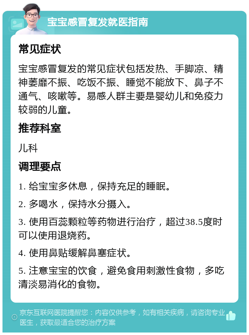 宝宝感冒复发就医指南 常见症状 宝宝感冒复发的常见症状包括发热、手脚凉、精神萎靡不振、吃饭不振、睡觉不能放下、鼻子不通气、咳嗽等。易感人群主要是婴幼儿和免疫力较弱的儿童。 推荐科室 儿科 调理要点 1. 给宝宝多休息，保持充足的睡眠。 2. 多喝水，保持水分摄入。 3. 使用百蕊颗粒等药物进行治疗，超过38.5度时可以使用退烧药。 4. 使用鼻贴缓解鼻塞症状。 5. 注意宝宝的饮食，避免食用刺激性食物，多吃清淡易消化的食物。