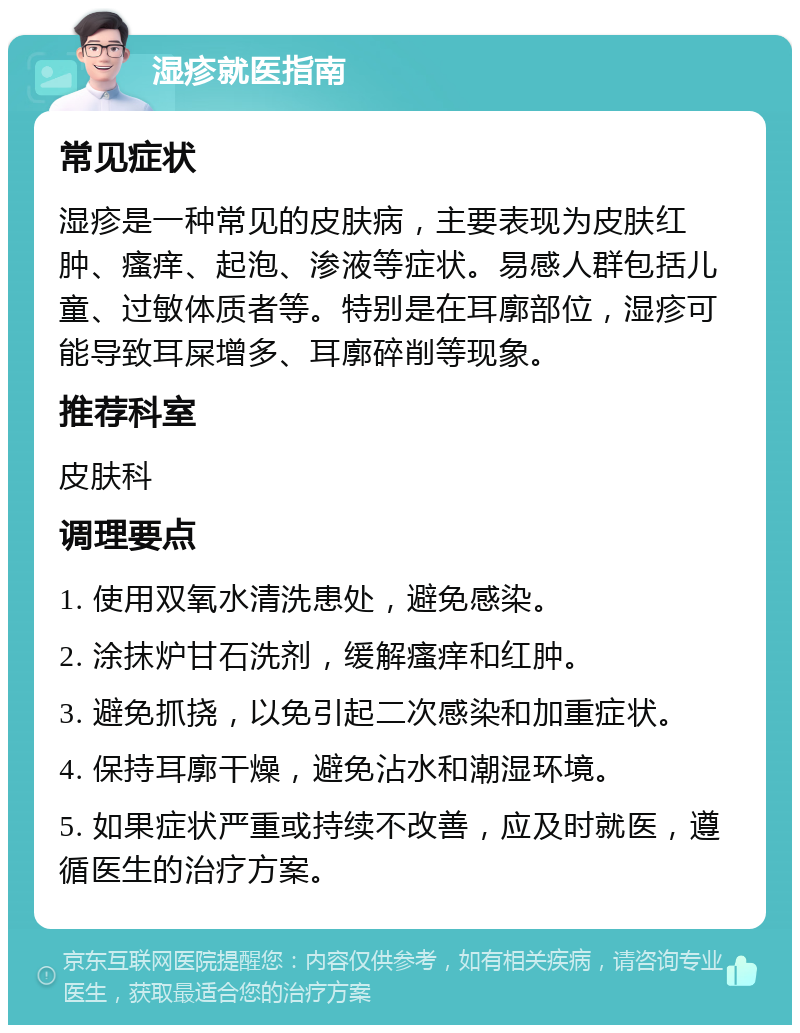 湿疹就医指南 常见症状 湿疹是一种常见的皮肤病，主要表现为皮肤红肿、瘙痒、起泡、渗液等症状。易感人群包括儿童、过敏体质者等。特别是在耳廓部位，湿疹可能导致耳屎增多、耳廓碎削等现象。 推荐科室 皮肤科 调理要点 1. 使用双氧水清洗患处，避免感染。 2. 涂抹炉甘石洗剂，缓解瘙痒和红肿。 3. 避免抓挠，以免引起二次感染和加重症状。 4. 保持耳廓干燥，避免沾水和潮湿环境。 5. 如果症状严重或持续不改善，应及时就医，遵循医生的治疗方案。