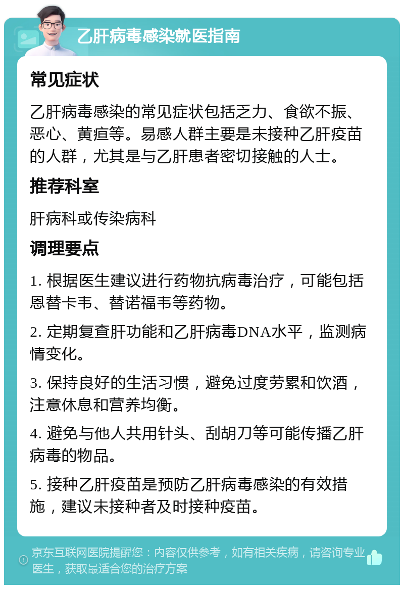 乙肝病毒感染就医指南 常见症状 乙肝病毒感染的常见症状包括乏力、食欲不振、恶心、黄疸等。易感人群主要是未接种乙肝疫苗的人群，尤其是与乙肝患者密切接触的人士。 推荐科室 肝病科或传染病科 调理要点 1. 根据医生建议进行药物抗病毒治疗，可能包括恩替卡韦、替诺福韦等药物。 2. 定期复查肝功能和乙肝病毒DNA水平，监测病情变化。 3. 保持良好的生活习惯，避免过度劳累和饮酒，注意休息和营养均衡。 4. 避免与他人共用针头、刮胡刀等可能传播乙肝病毒的物品。 5. 接种乙肝疫苗是预防乙肝病毒感染的有效措施，建议未接种者及时接种疫苗。